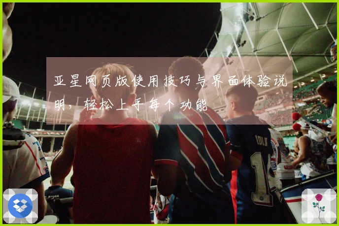 亚星网页版使用技巧与界面体验说明，轻松上手每个功能