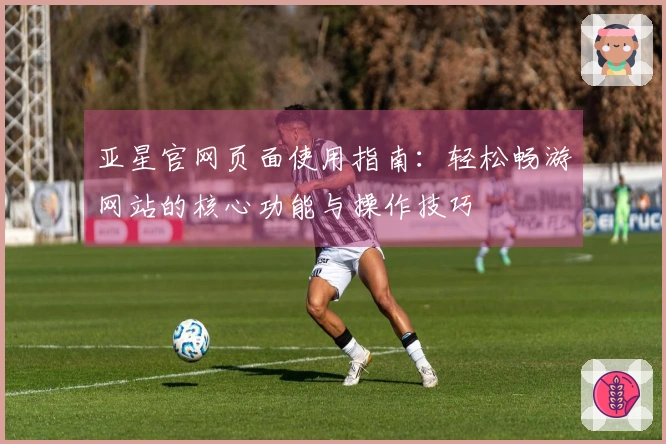 亚星官网页面使用指南：轻松畅游网站的核心功能与操作技巧