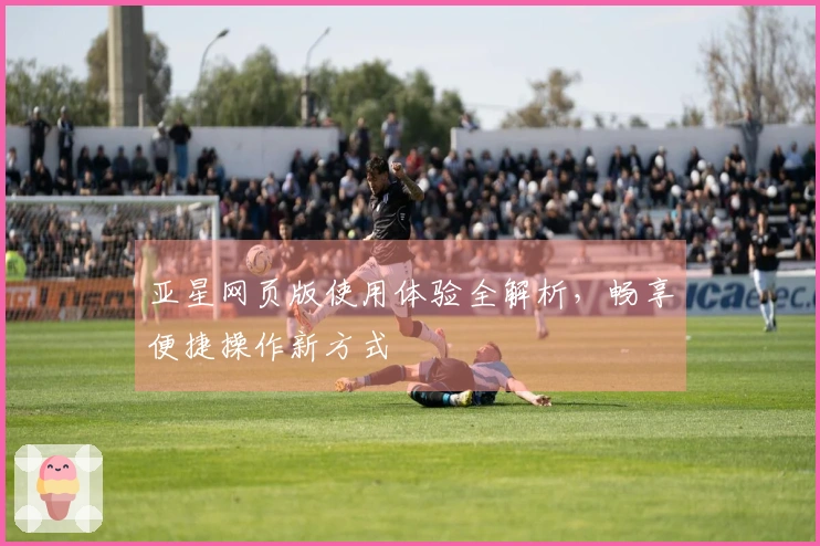 亚星网页版使用体验全解析，畅享便捷操作新方式