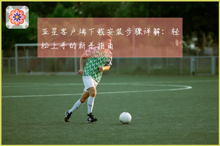 亚星客户端下载安装步骤详解：轻松上手的新手指南