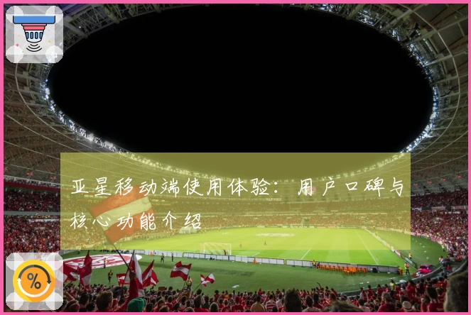 亚星移动端使用体验：用户口碑与核心功能介绍