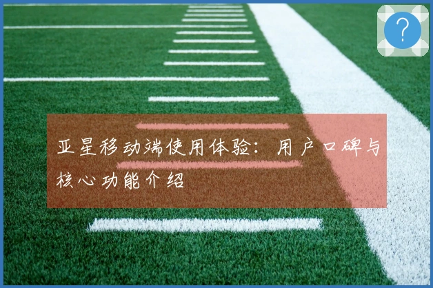 亚星移动端使用体验：用户口碑与核心功能介绍