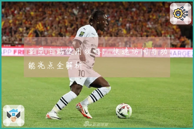 亚星主站使用攻略：快速访问与功能亮点全解析